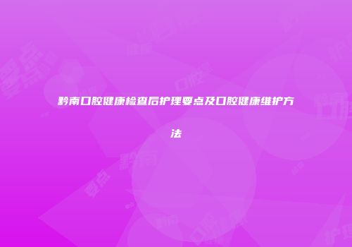 黔南口腔健康检查后护理要点及口腔健康维护方法