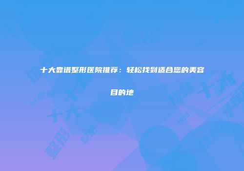 十大靠谱整形医院推荐：轻松找到适合您的美容目的地