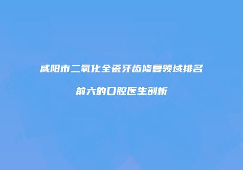 咸阳市二氧化全瓷牙齿修复领域排名前六的口腔医生剖析