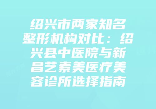 绍兴市两家知名整形机构对比：绍兴县中医院与新昌艺素美医疗美容诊所选择指南