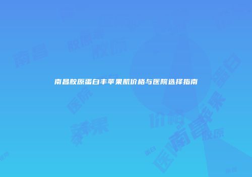 南昌胶原蛋白丰苹果肌价格与医院选择指南