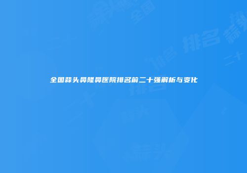 全国蒜头鼻隆鼻医院排名前二十强解析与变化