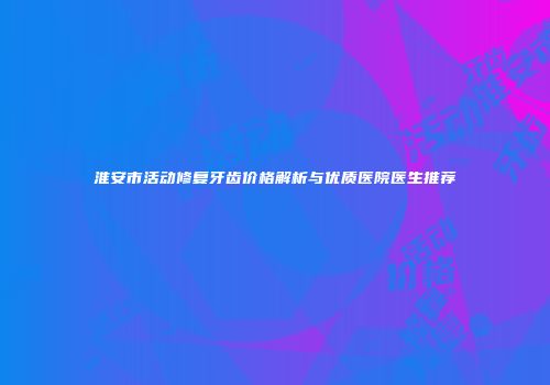 淮安市活动修复牙齿价格解析与优质医院医生推荐