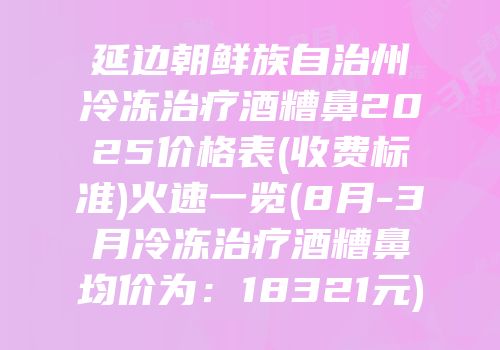 延边朝鲜族自治州冷冻治疗酒糟鼻2025价格表(收费标准)火速一览(8月-3月冷冻治疗酒糟鼻均价为：18321元)