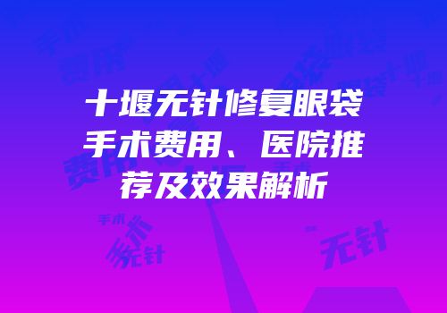 十堰无针修复眼袋手术费用、医院推荐及效果解析