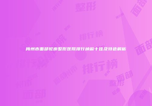梅州市面部轮廓整形医院排行榜前十佳及特色解析