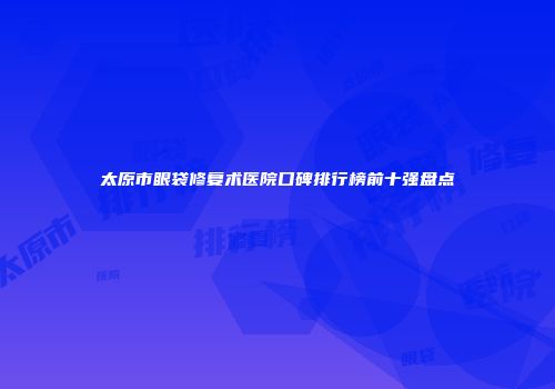 太原市眼袋修复术医院口碑排行榜前十强盘点