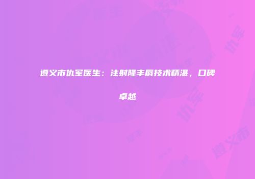 遵义市仇军医生：注射隆丰唇技术精湛，口碑卓越