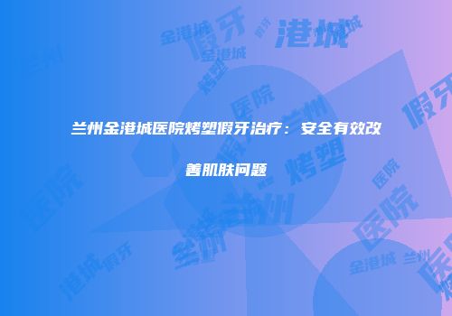 兰州金港城医院烤塑假牙治疗：安全有效改善肌肤问题
