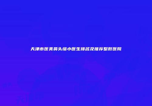 天津市医美鼻头缩小医生排名及推荐整形医院