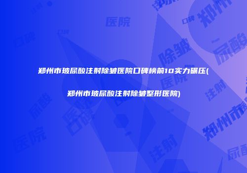 郑州市玻尿酸注射除皱医院口碑榜前10实力碾压(郑州市玻尿酸注射除皱整形医院)