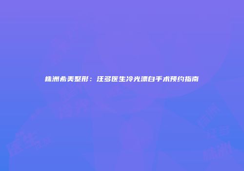株洲希美整形：汪多医生冷光漂白手术预约指南