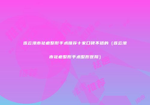 连云港市祛疤整形手术推荐十家口碑不错的（连云港市祛疤整形手术整形医院）
