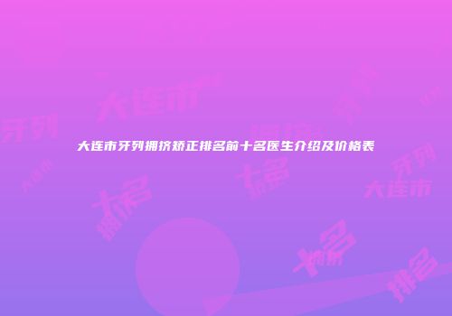大连市牙列拥挤矫正排名前十名医生介绍及价格表