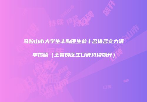 马鞍山市大学生丰胸医生前十名排名实力清单揭晓（王育良医生口碑持续飙升）
