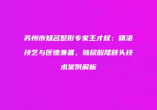 苏州市知名整形专家王才权：精湛技艺与医德兼备，玻尿酸隆额头技术案例解析