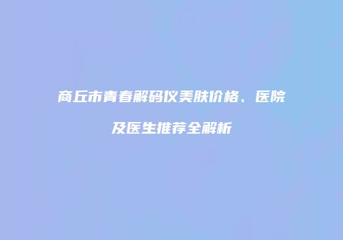 商丘市青春解码仪美肤价格、医院及医生推荐全解析