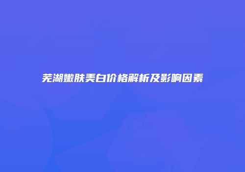 芜湖嫩肤美白价格解析及影响因素