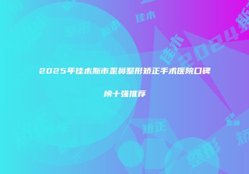 2025年佳木斯市歪鼻整形矫正手术医院口碑榜十强推荐