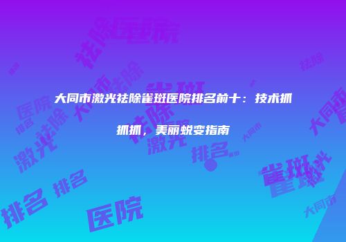 大同市激光祛除雀斑医院排名前十：技术抓抓抓，美丽蜕变指南