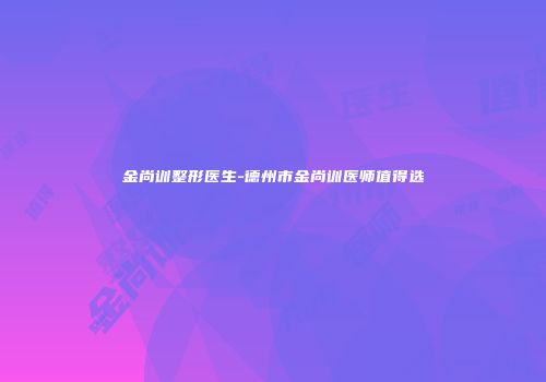 金尚训整形医生-德州市金尚训医师值得选