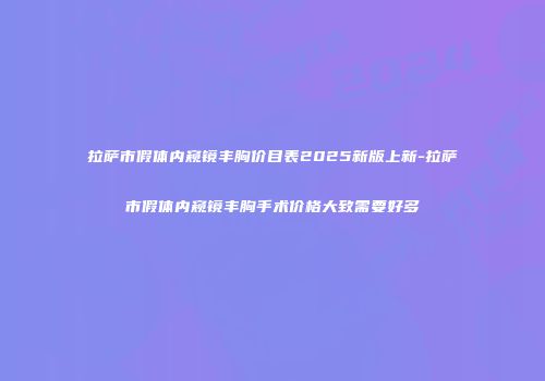 拉萨市假体内窥镜丰胸价目表2025新版上新-拉萨市假体内窥镜丰胸手术价格大致需要好多
