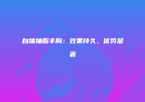 自体抽脂丰胸：效果持久，优势显著