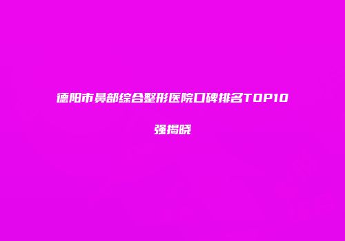 德阳市鼻部综合整形医院口碑排名TOP10强揭晓