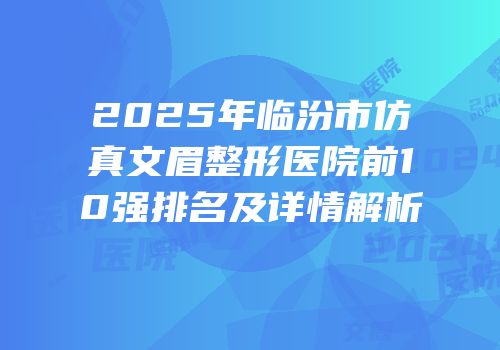 2025年临汾市仿真文眉整形医院前10强排名及详情解析