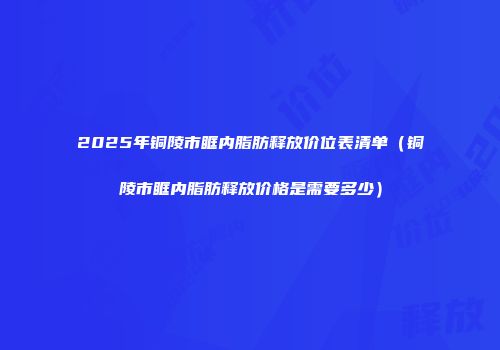 2025年铜陵市眶内脂肪释放价位表清单（铜陵市眶内脂肪释放价格是需要多少）