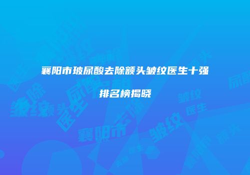 襄阳市玻尿酸去除额头皱纹医生十强排名榜揭晓