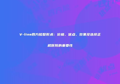 V-line四方脸整形术：价格、优点、效果及选择正规医院的重要性
