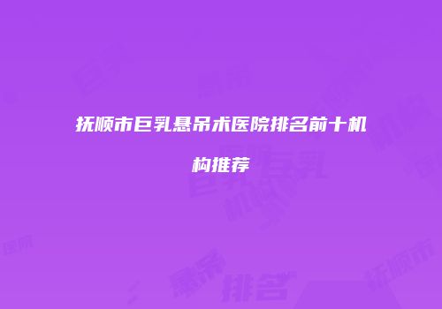 抚顺市巨乳悬吊术医院排名前十机构推荐
