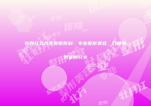 牡丹江北方医院整形科：专业整形美容，口碑服务案例分享
