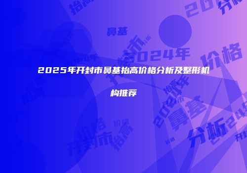 2025年开封市鼻基抬高价格分析及整形机构推荐