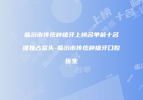 临汾市传统种植牙上榜名单前十名谁独占鳌头-临汾市传统种植牙口腔医生