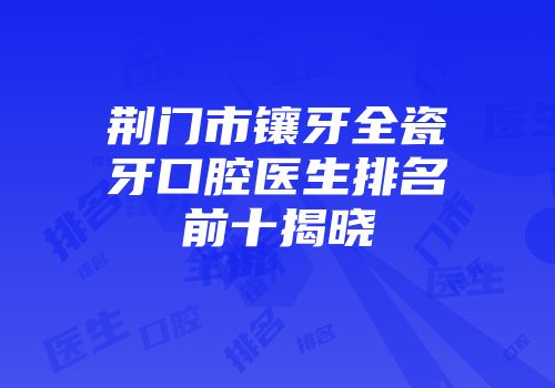 荆门市镶牙全瓷牙口腔医生排名前十揭晓