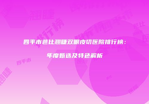 四平市芭比翘睫双眼皮切医院排行榜：年度甄选及特色解析
