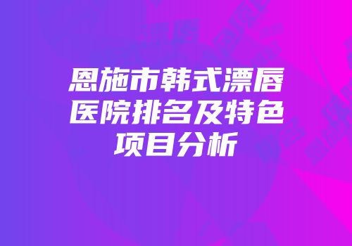 恩施市韩式漂唇医院排名及特色项目分析