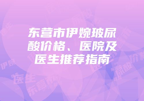 东营市伊婉玻尿酸价格、医院及医生推荐指南
