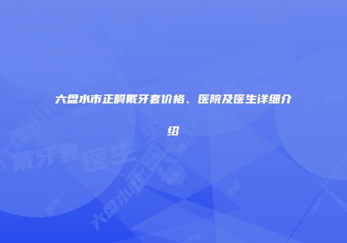 六盘水市正畸戴牙套价格、医院及医生详细介绍
