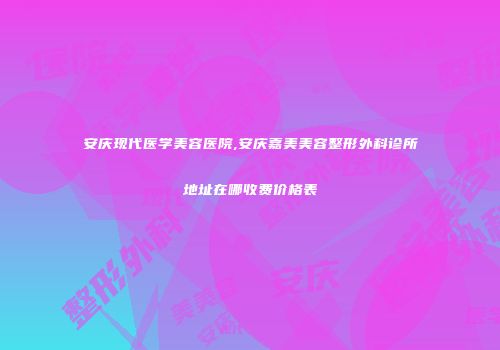 安庆现代医学美容医院,安庆嘉美美容整形外科诊所地址在哪收费价格表