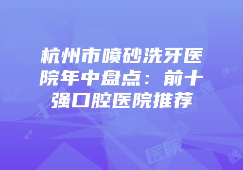 杭州市喷砂洗牙医院年中盘点：前十强口腔医院推荐