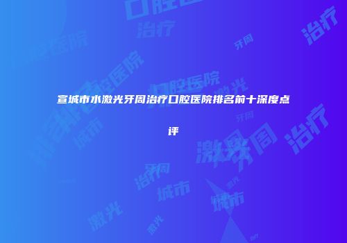 宣城市水激光牙周治疗口腔医院排名前十深度点评