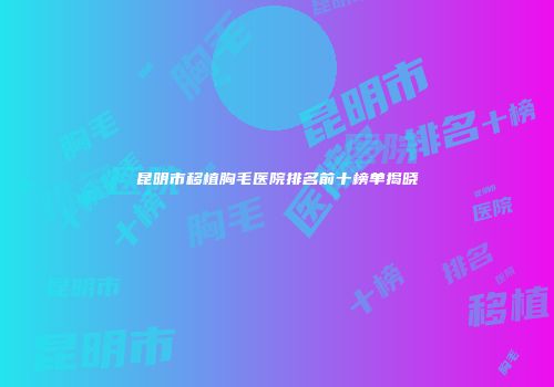 昆明市移植胸毛医院排名前十榜单揭晓