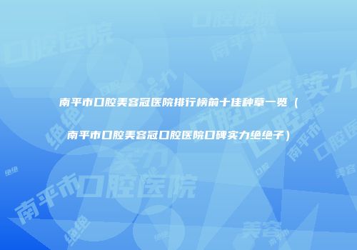 南平市口腔美容冠医院排行榜前十佳种草一览（南平市口腔美容冠口腔医院口碑实力绝绝子）