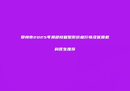 鄂州市2025年鼻部修复整形价格行情及优质机构医生推荐