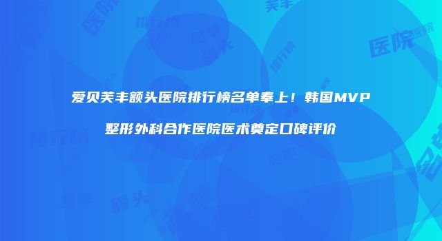 爱贝芙丰额头医院排行榜名单奉上！韩国MVP整形外科合作医院医术奠定口碑评价