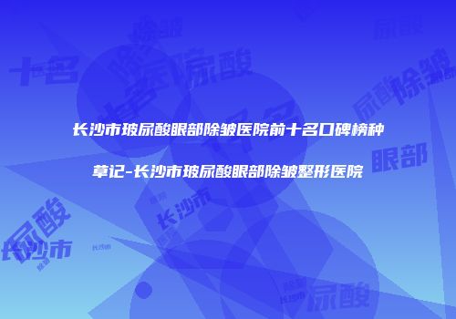 长沙市玻尿酸眼部除皱医院前十名口碑榜种草记-长沙市玻尿酸眼部除皱整形医院