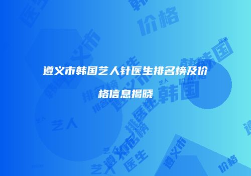 遵义市韩国艺人针医生排名榜及价格信息揭晓